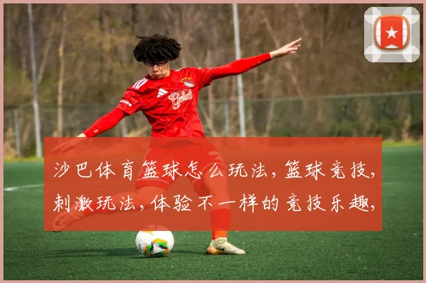 沙巴体育篮球怎么玩法,篮球竞技,刺激玩法,体验不一样的竞技乐趣,一触即发,挑战自我