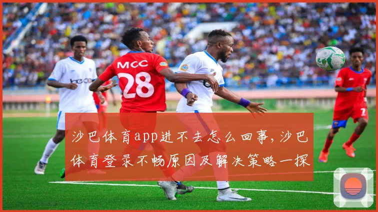 沙巴体育app进不去怎么回事,沙巴体育登录不畅原因及解决策略一探究竟,快速恢复流畅体验